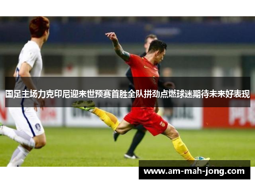 国足主场力克印尼迎来世预赛首胜全队拼劲点燃球迷期待未来好表现