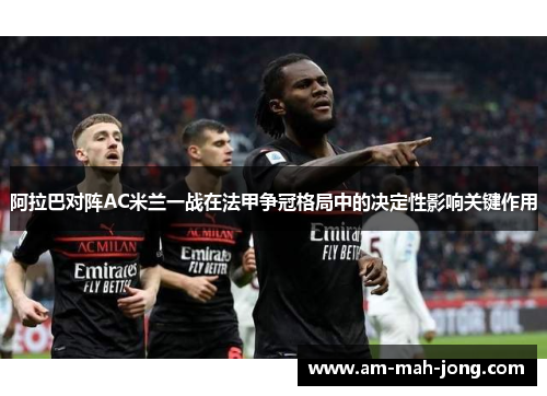 阿拉巴对阵AC米兰一战在法甲争冠格局中的决定性影响关键作用