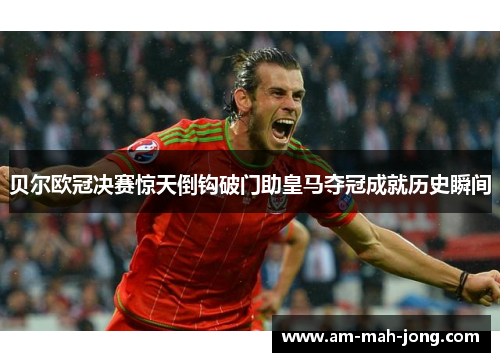 贝尔欧冠决赛惊天倒钩破门助皇马夺冠成就历史瞬间 贝尔欧冠决赛惊天倒钩破门助皇马夺冠成就历史瞬间